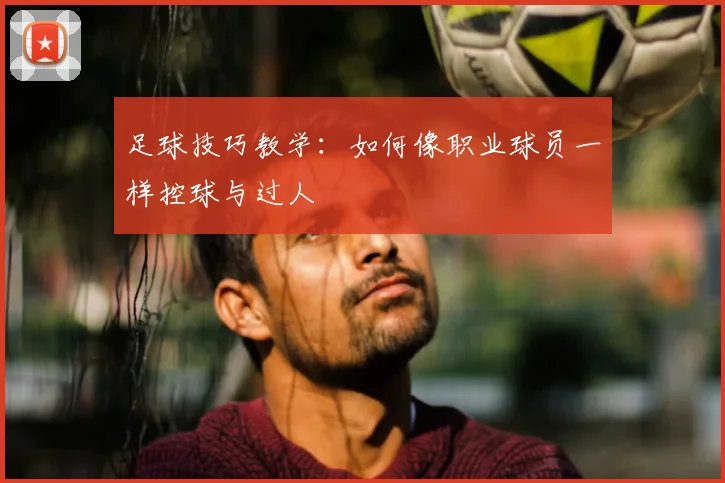 足球技巧教学:如何像职业球员一样控球与过人