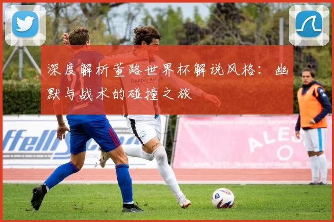 深度解析董路世界杯解说风格:幽默与战术的碰撞之旅
