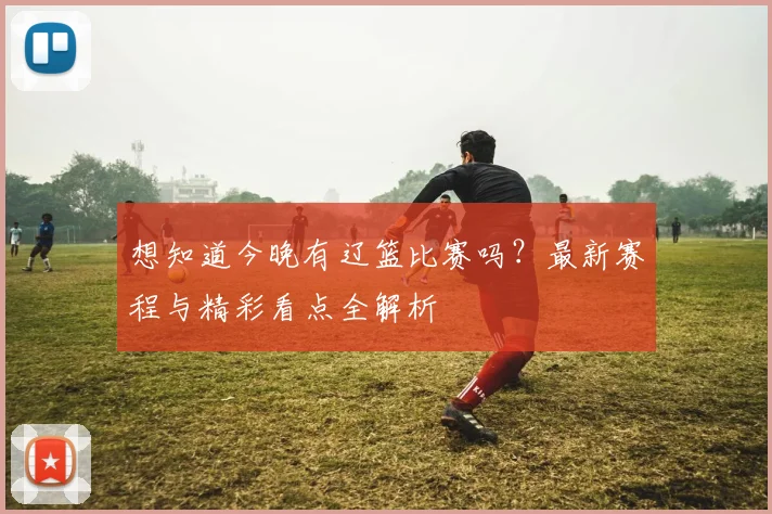 想知道今晚有辽篮比赛吗？最新赛程与精彩看点全解析