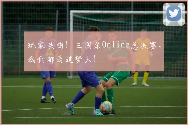 玩家共鸣！三国杀Online总决赛，我们都是追梦人！