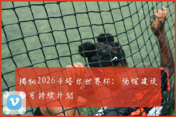 揭秘2026卡塔尔世界杯：场馆建设与可持续计划