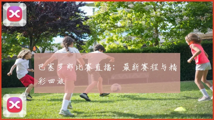 巴塞罗那比赛直播：最新赛程与精彩回放