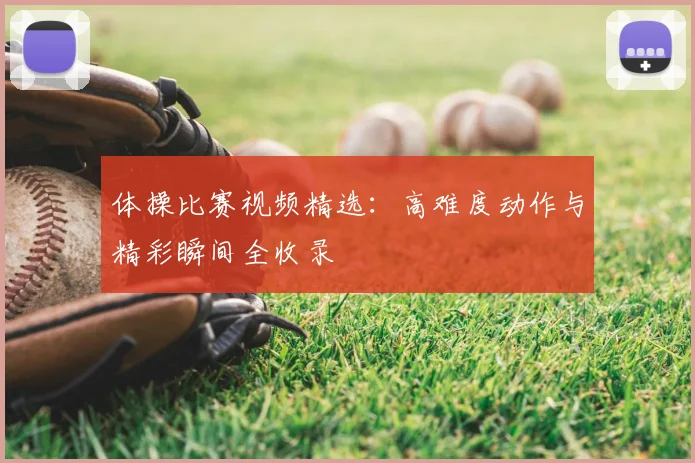 体操比赛视频精选:高难度动作与精彩瞬间全收录