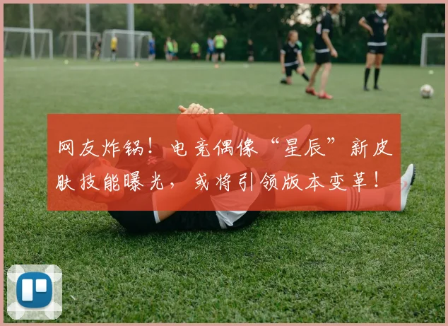 网友炸锅！电竞偶像“星辰”新皮肤技能曝光，或将引领版本变革！