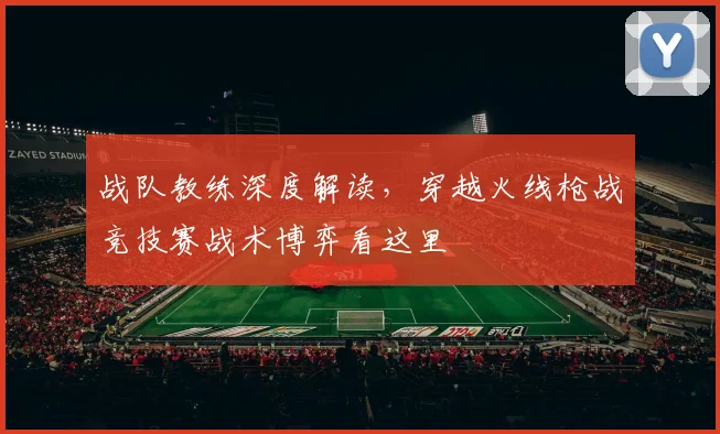 战队教练深度解读,穿越火线枪战竞技赛战术博弈看这里