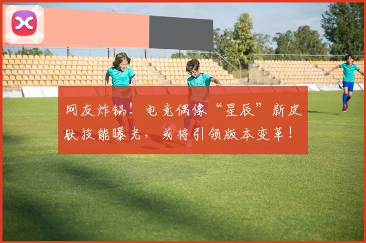 网友炸锅!电竞偶像“星辰”新皮肤技能曝光,或将引领版本变革!