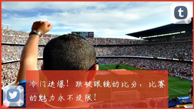 冷门迭爆！跌破眼镜的比分，比赛的魅力永不设限！